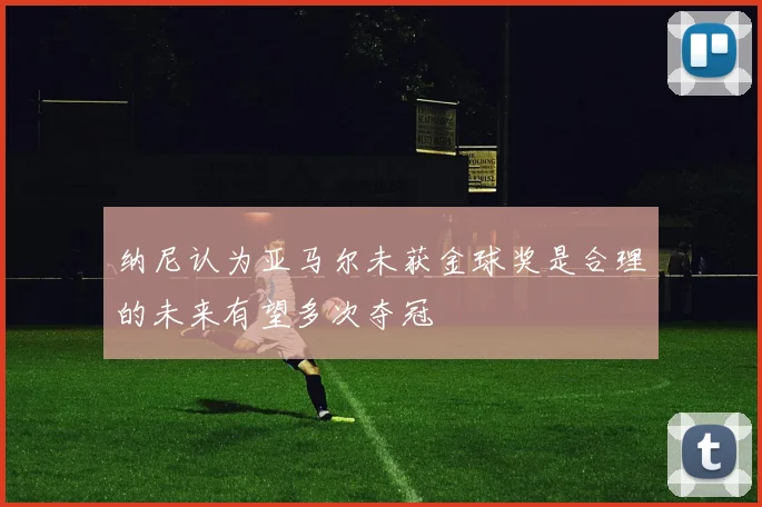 纳尼认为亚马尔未获金球奖是合理的未来有望多次夺冠