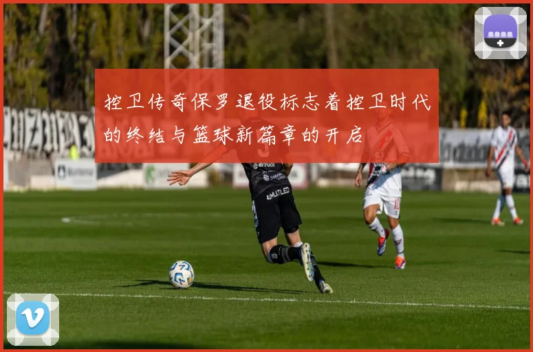 控卫传奇保罗退役标志着控卫时代的终结与篮球新篇章的开启