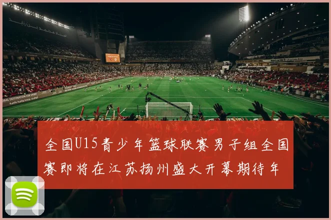 全国U15青少年篮球联赛男子组全国赛即将在江苏扬州盛大开幕期待年轻球员的精彩表现