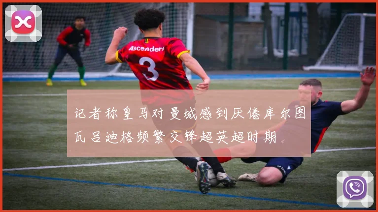 记者称皇马对曼城感到厌倦库尔图瓦吕迪格频繁交锋超英超时期