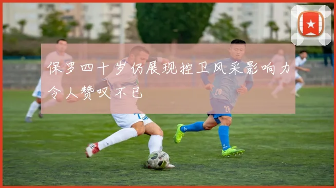 保罗四十岁仍展现控卫风采影响力令人赞叹不已