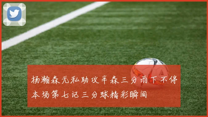 杨瀚森无私助攻辛森三分雨下不停本场第七记三分球精彩瞬间
