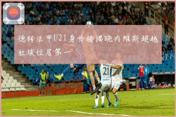 德转法甲U21身价榜揭晓内维斯超越杜埃位居第一