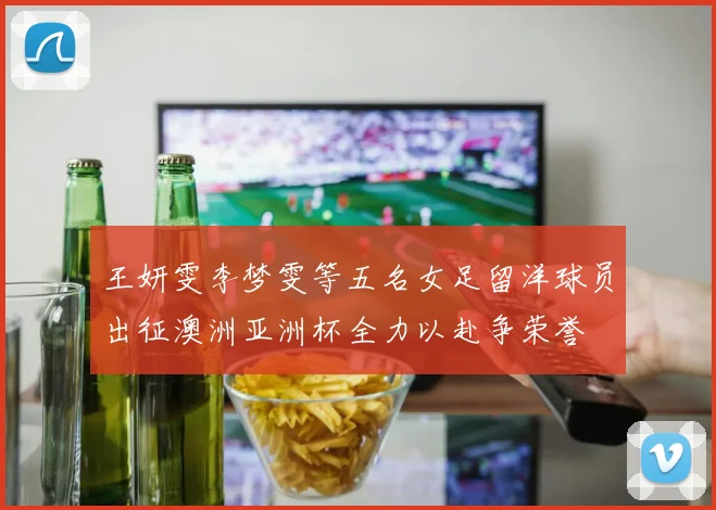 王妍雯李梦雯等五名女足留洋球员出征澳洲亚洲杯全力以赴争荣誉