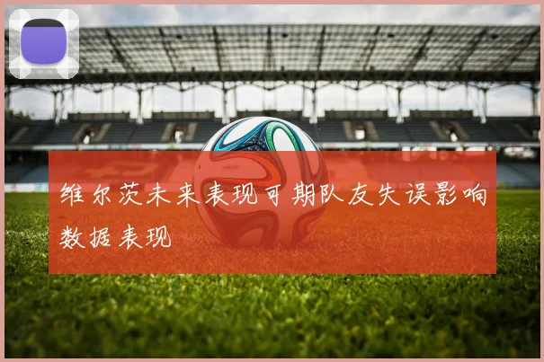 维尔茨未来表现可期队友失误影响数据表现