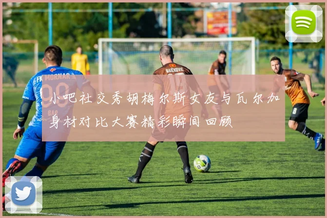 小吧社交秀胡梅尔斯女友与瓦尔加身材对比大赛精彩瞬间回顾