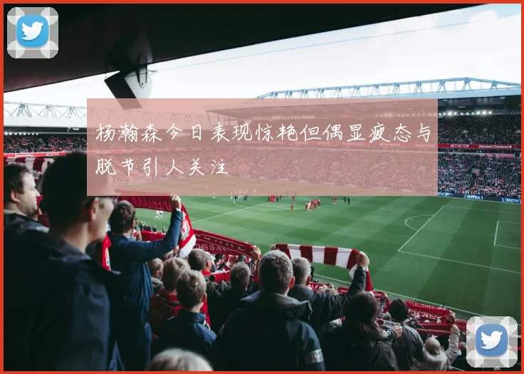 杨瀚森今日表现惊艳但偶显疲态与脱节引人关注