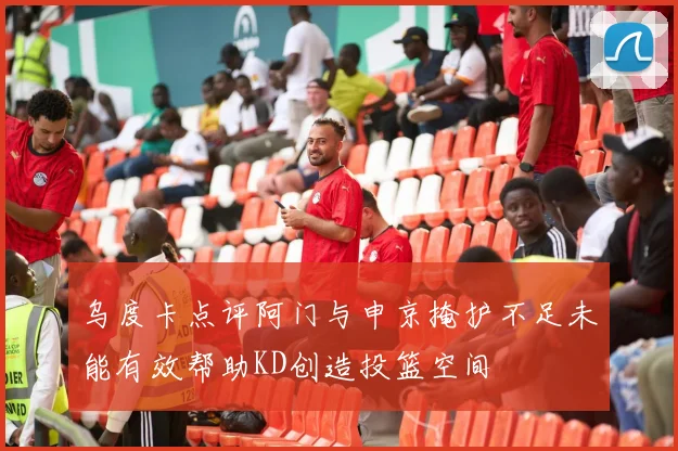 乌度卡点评阿门与申京掩护不足未能有效帮助KD创造投篮空间