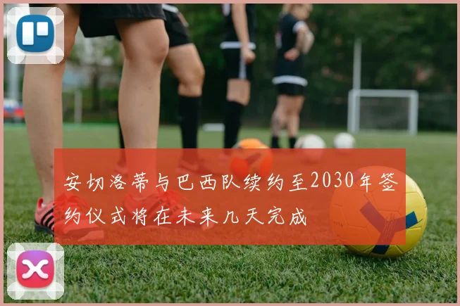 安切洛蒂与巴西队续约至2030年签约仪式将在未来几天完成