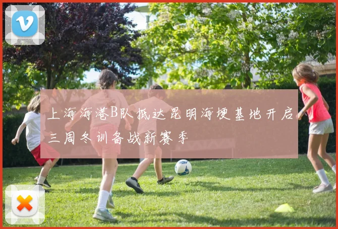 上海海港B队抵达昆明海埂基地开启三周冬训备战新赛季