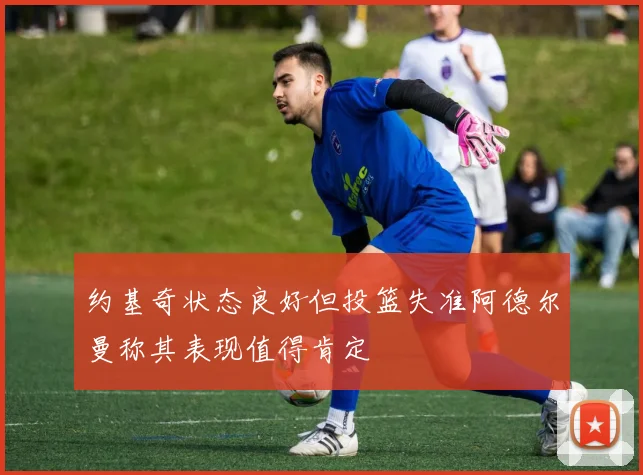 约基奇状态良好但投篮失准阿德尔曼称其表现值得肯定