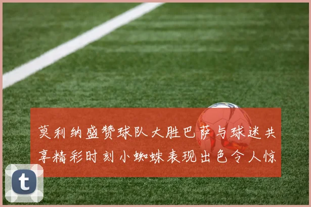 莫利纳盛赞球队大胜巴萨与球迷共享精彩时刻小蜘蛛表现出色令人惊艳