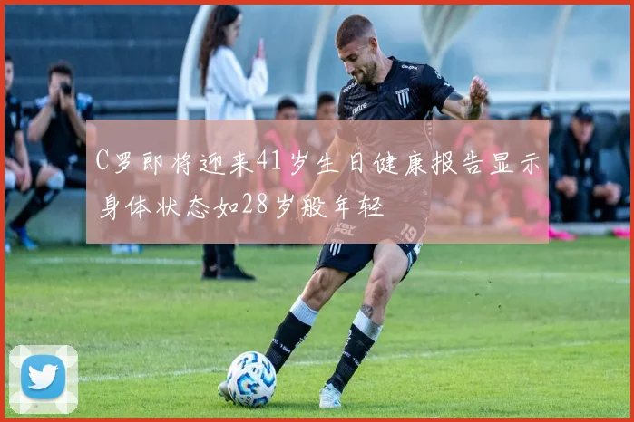 C罗即将迎来41岁生日健康报告显示身体状态如28岁般年轻
