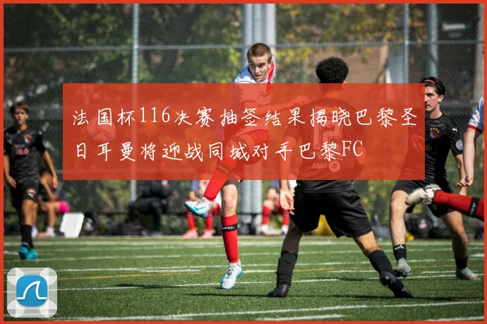 法国杯116决赛抽签结果揭晓巴黎圣日耳曼将迎战同城对手巴黎FC