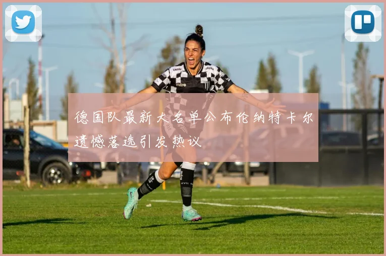 德国队最新大名单公布伦纳特卡尔遗憾落选引发热议