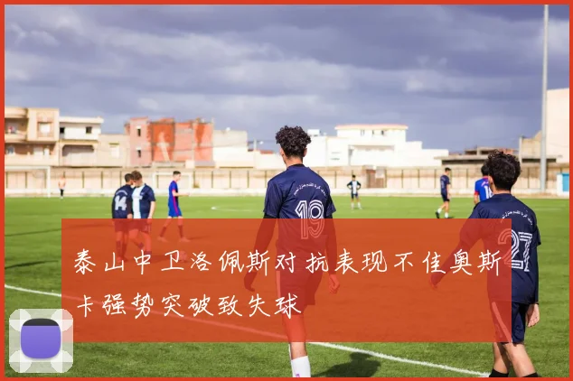 泰山中卫洛佩斯对抗表现不佳奥斯卡强势突破致失球