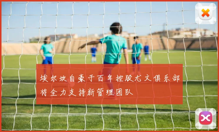 埃尔坎自豪于百年控股尤文俱乐部将全力支持新管理团队