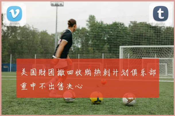美国财团撤回收购热刺计划俱乐部重申不出售决心