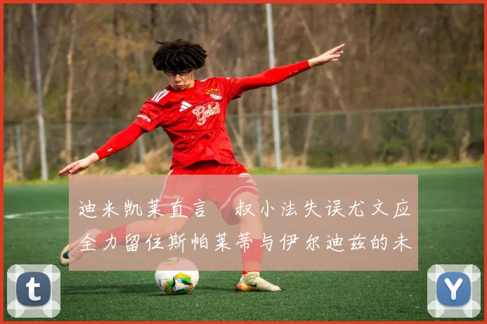 迪米凯莱直言囧叔小法失误尤文应全力留住斯帕莱蒂与伊尔迪兹的未来分析
