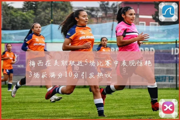 梅西在美职联近5场比赛中表现惊艳3场获满分10分引发热议
