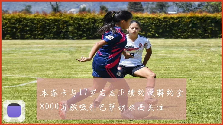 本菲卡与17岁右后卫续约设解约金8000万欧吸引巴萨切尔西关注