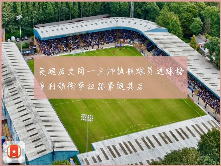 英超历史同一主帅执教球员进球榜亨利领衔萨拉赫紧随其后