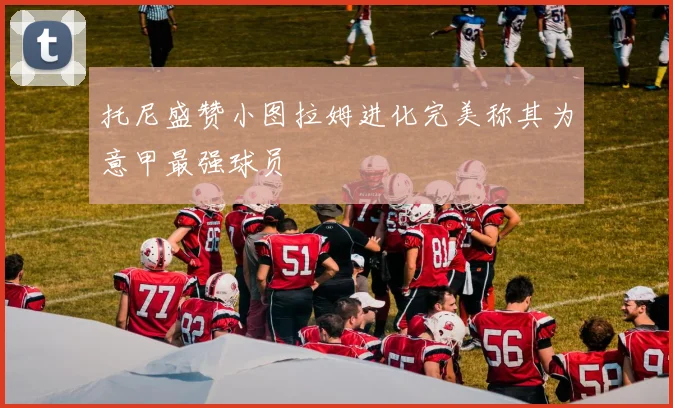 托尼盛赞小图拉姆进化完美称其为意甲最强球员