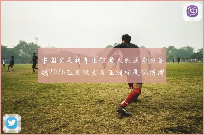 中国女足新年出征澳大利亚全力备战2026亚足联女足亚洲杯展现拼搏精神