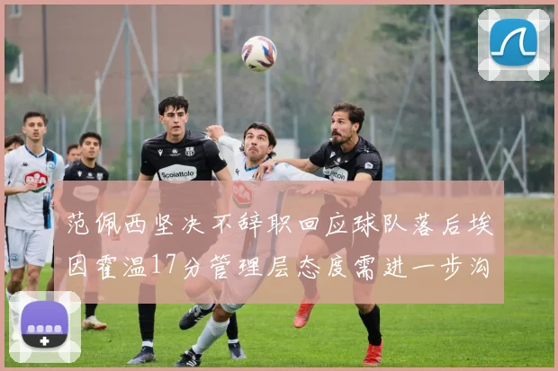 范佩西坚决不辞职回应球队落后埃因霍温17分管理层态度需进一步沟通