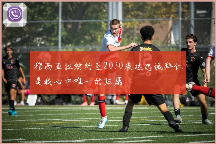 穆西亚拉续约至2030表达忠诚拜仁是我心中唯一的归属