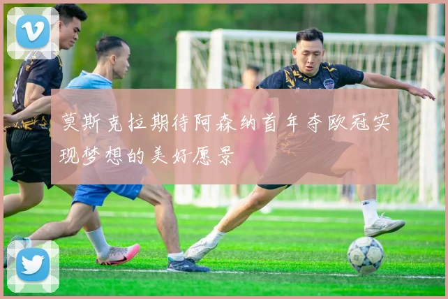 莫斯克拉期待阿森纳首年夺欧冠实现梦想的美好愿景