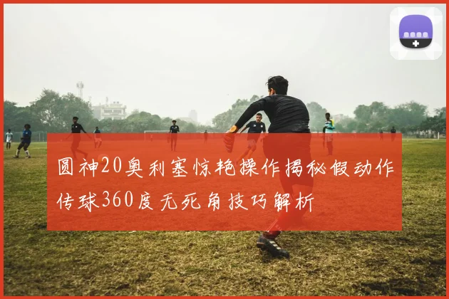 圆神20奥利塞惊艳操作揭秘假动作传球360度无死角技巧解析